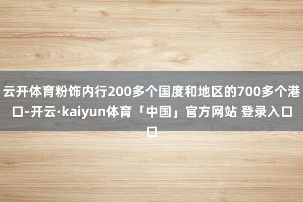 云开体育粉饰内行200多个国度和地区的700多个港口-开云·kaiyun体育「中国」官方网站 登录入口