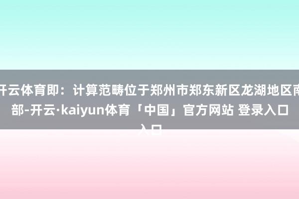 开云体育即：计算范畴位于郑州市郑东新区龙湖地区南部-开云·kaiyun体育「中国」官方网站 登录入口
