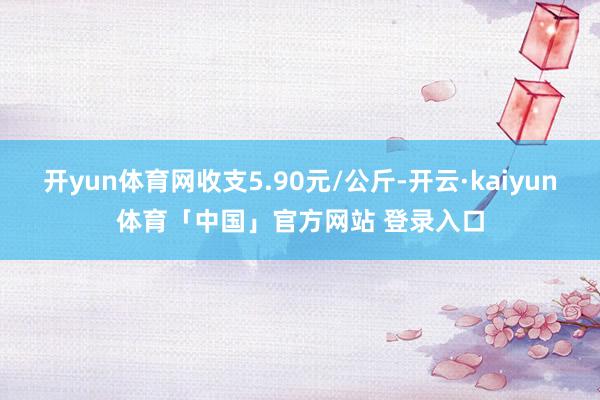 开yun体育网收支5.90元/公斤-开云·kaiyun体育「中国」官方网站 登录入口
