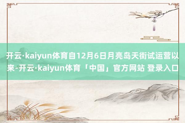 开云·kaiyun体育自12月6日月亮岛天街试运营以来-开云·kaiyun体育「中国」官方网站 登录入口