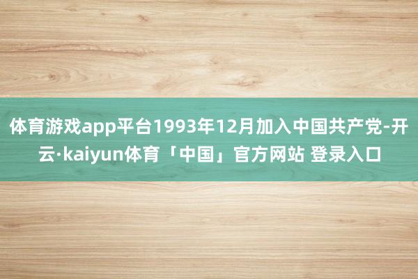 体育游戏app平台1993年12月加入中国共产党-开云·kaiyun体育「中国」官方网站 登录入口