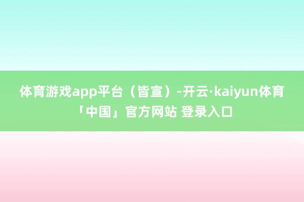 体育游戏app平台（皆宣）-开云·kaiyun体育「中国」官方网站 登录入口