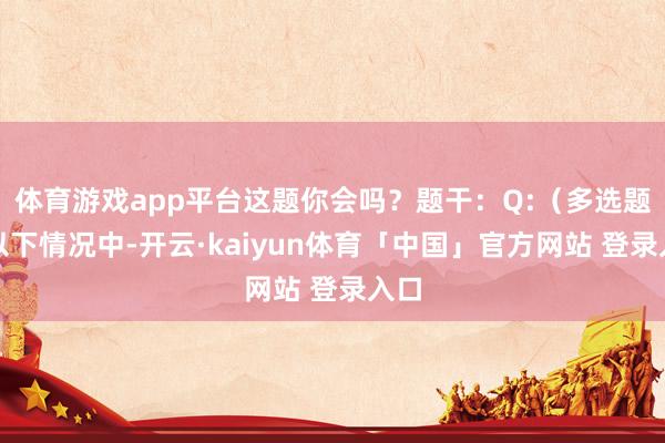 体育游戏app平台这题你会吗？题干：Q:（多选题）以下情况中-开云·kaiyun体育「中国」官方网站 登录入口