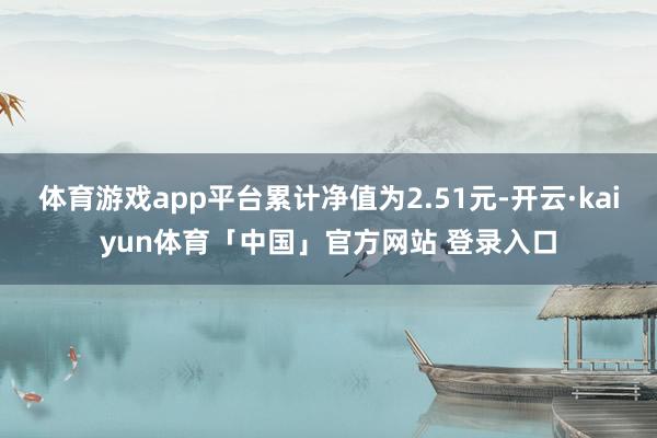 体育游戏app平台累计净值为2.51元-开云·kaiyun体育「中国」官方网站 登录入口