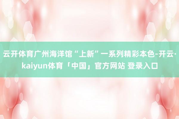云开体育广州海洋馆“上新”一系列精彩本色-开云·kaiyun体育「中国」官方网站 登录入口
