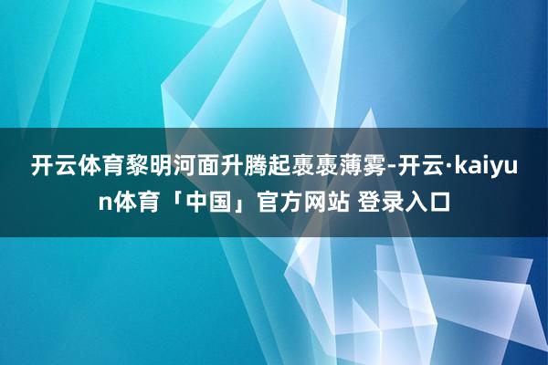 开云体育黎明河面升腾起褭褭薄雾-开云·kaiyun体育「中国」官方网站 登录入口