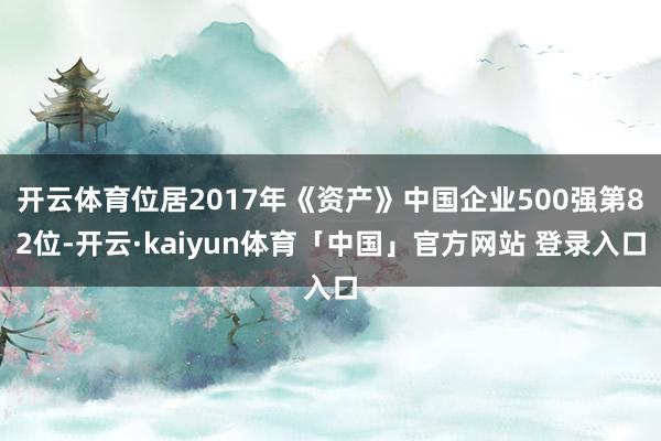 开云体育位居2017年《资产》中国企业500强第82位-开云·kaiyun体育「中国」官方网站 登录入口