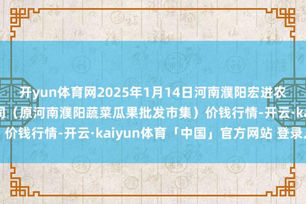 开yun体育网2025年1月14日河南濮阳宏进农副居品批发市集有限公司（原河南濮阳蔬菜瓜果批发市集）价钱行情-开云·kaiyun体育「中国」官方网站 登录入口