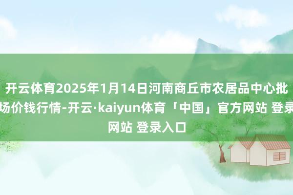 开云体育2025年1月14日河南商丘市农居品中心批发商场价钱行情-开云·kaiyun体育「中国」官方网站 登录入口