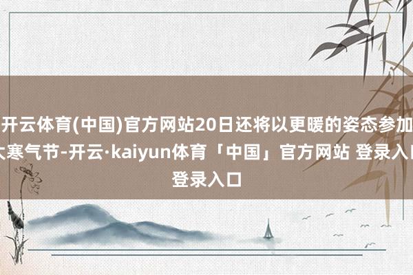 开云体育(中国)官方网站20日还将以更暖的姿态参加大寒气节-开云·kaiyun体育「中国」官方网站 登录入口