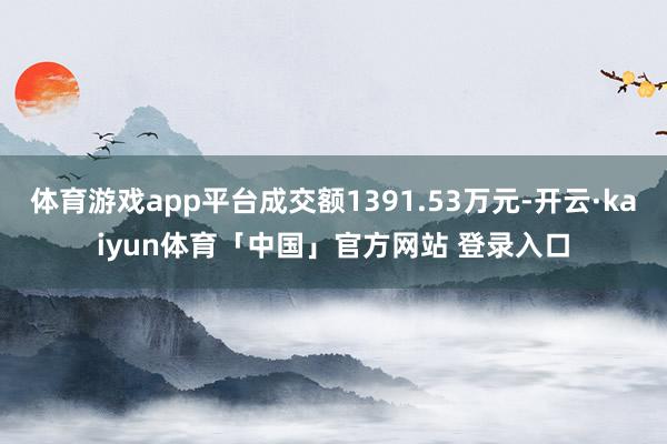 体育游戏app平台成交额1391.53万元-开云·kaiyun体育「中国」官方网站 登录入口