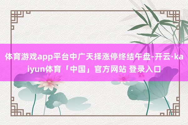 体育游戏app平台中广天择涨停终结午盘-开云·kaiyun体育「中国」官方网站 登录入口