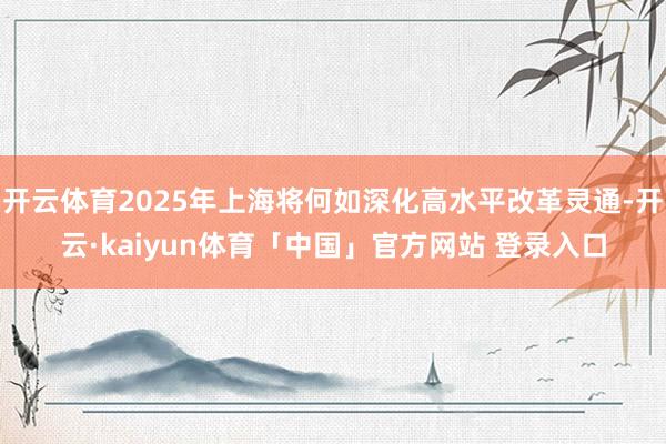开云体育2025年上海将何如深化高水平改革灵通-开云·kaiyun体育「中国」官方网站 登录入口