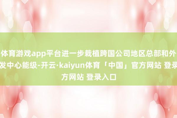 体育游戏app平台进一步栽植跨国公司地区总部和外资研发中心能级-开云·kaiyun体育「中国」官方网站 登录入口