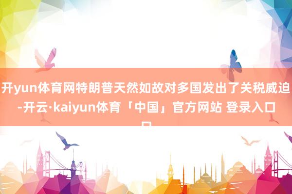 开yun体育网特朗普天然如故对多国发出了关税威迫-开云·kaiyun体育「中国」官方网站 登录入口