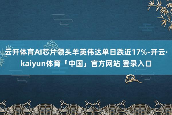 云开体育AI芯片领头羊英伟达单日跌近17%-开云·kaiyun体育「中国」官方网站 登录入口