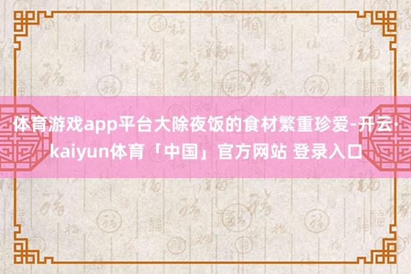 体育游戏app平台 大除夜饭的食材繁重珍爱-开云·kaiyun体育「中国」官方网站 登录入口