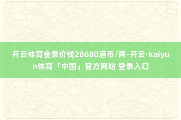 开云体育金条价钱28680港币/两-开云·kaiyun体育「中国」官方网站 登录入口