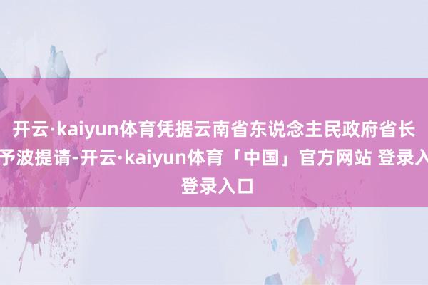 开云·kaiyun体育凭据云南省东说念主民政府省长王予波提请-开云·kaiyun体育「中国」官方网站 登录入口