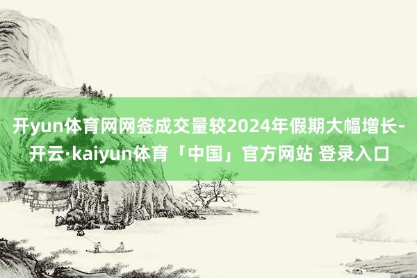 开yun体育网网签成交量较2024年假期大幅增长-开云·kaiyun体育「中国」官方网站 登录入口
