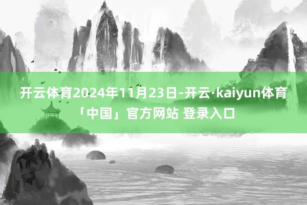 开云体育2024年11月23日-开云·kaiyun体育「中国」官方网站 登录入口