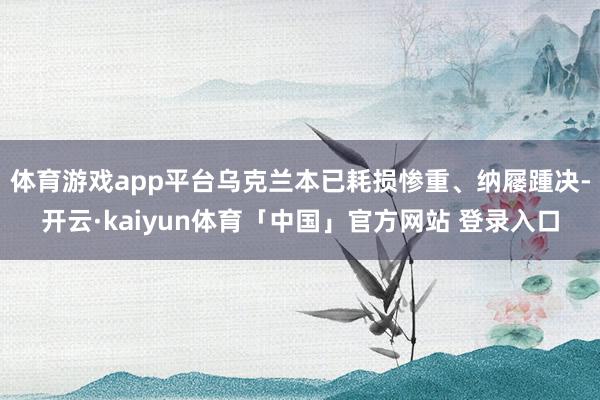 体育游戏app平台乌克兰本已耗损惨重、纳屦踵决-开云·kaiyun体育「中国」官方网站 登录入口