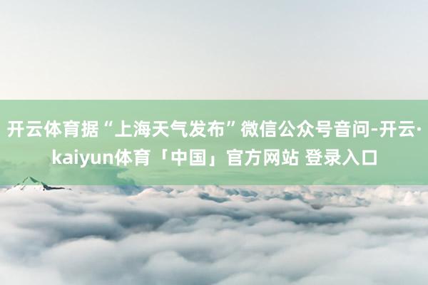 开云体育据“上海天气发布”微信公众号音问-开云·kaiyun体育「中国」官方网站 登录入口