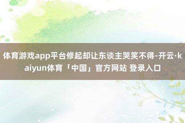 体育游戏app平台修起却让东谈主哭笑不得-开云·kaiyun体育「中国」官方网站 登录入口