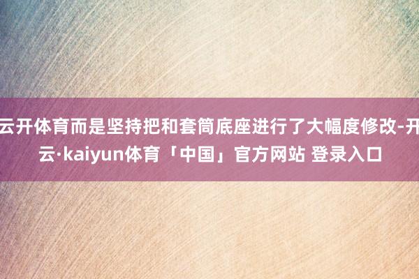 云开体育而是坚持把和套筒底座进行了大幅度修改-开云·kaiyun体育「中国」官方网站 登录入口