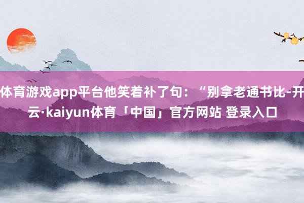 体育游戏app平台他笑着补了句：“别拿老通书比-开云·kaiyun体育「中国」官方网站 登录入口