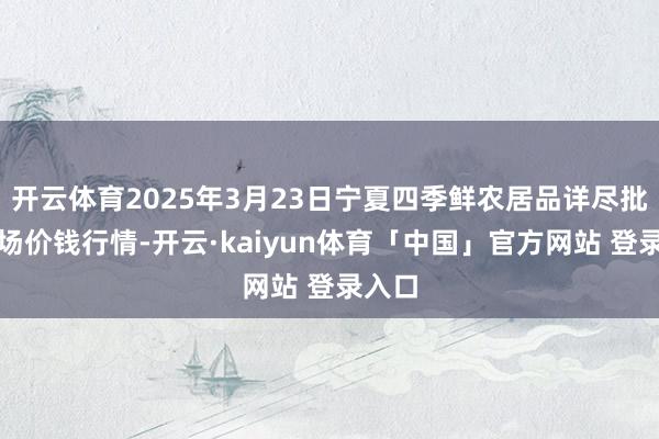 开云体育2025年3月23日宁夏四季鲜农居品详尽批发商场价钱行情-开云·kaiyun体育「中国」官方网站 登录入口