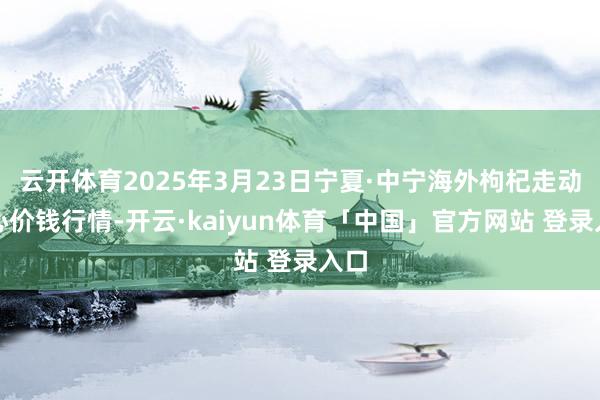 云开体育2025年3月23日宁夏·中宁海外枸杞走动中心价钱行情-开云·kaiyun体育「中国」官方网站 登录入口