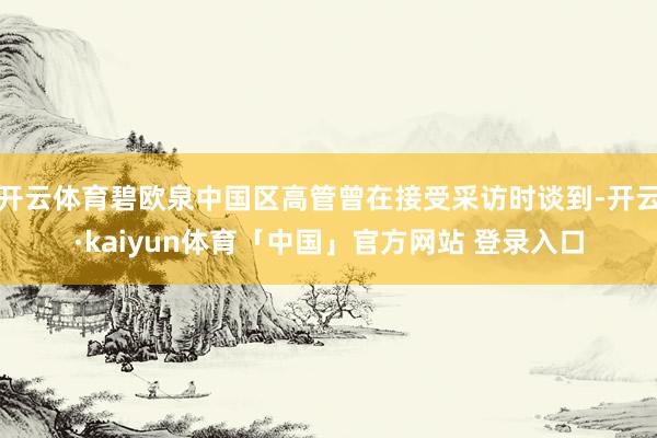 开云体育碧欧泉中国区高管曾在接受采访时谈到-开云·kaiyun体育「中国」官方网站 登录入口
