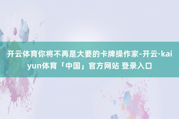 开云体育你将不再是大要的卡牌操作家-开云·kaiyun体育「中国」官方网站 登录入口