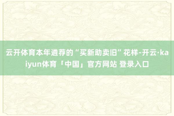 云开体育本年遴荐的“买新助卖旧”花样-开云·kaiyun体育「中国」官方网站 登录入口