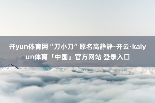 开yun体育网“刀小刀”原名高静静-开云·kaiyun体育「中国」官方网站 登录入口