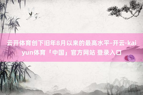 云开体育创下旧年8月以来的最高水平-开云·kaiyun体育「中国」官方网站 登录入口