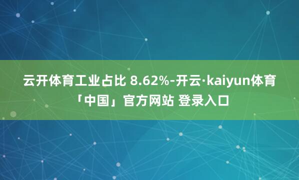 云开体育工业占比 8.62%-开云·kaiyun体育「中国」官方网站 登录入口