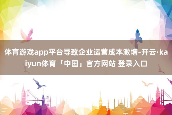 体育游戏app平台导致企业运营成本激增-开云·kaiyun体育「中国」官方网站 登录入口