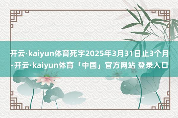 开云·kaiyun体育死字2025年3月31日止3个月-开云·kaiyun体育「中国」官方网站 登录入口
