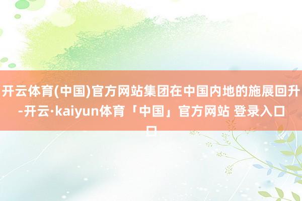 开云体育(中国)官方网站集团在中国内地的施展回升-开云·kaiyun体育「中国」官方网站 登录入口