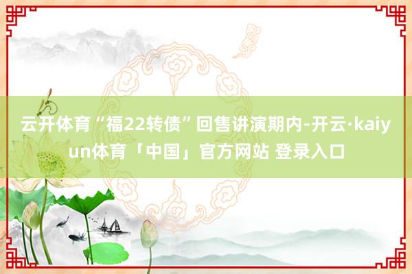 云开体育“福22转债”回售讲演期内-开云·kaiyun体育「中国」官方网站 登录入口