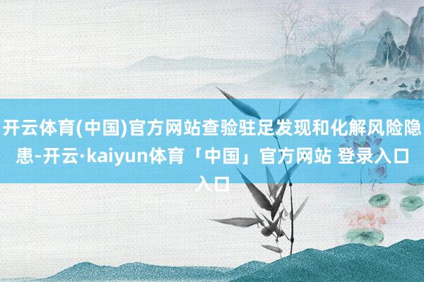 开云体育(中国)官方网站查验驻足发现和化解风险隐患-开云·kaiyun体育「中国」官方网站 登录入口