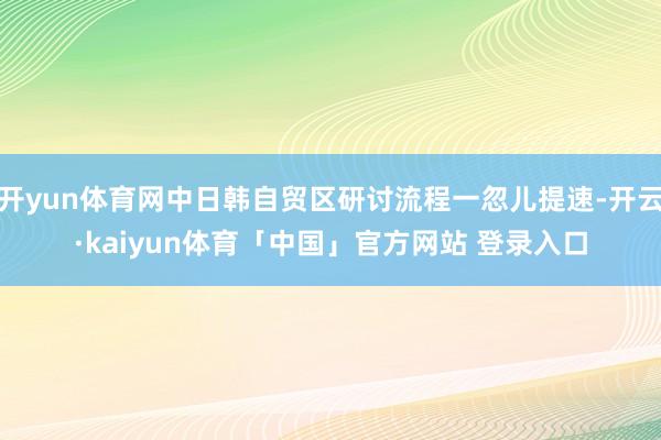 开yun体育网中日韩自贸区研讨流程一忽儿提速-开云·kaiyun体育「中国」官方网站 登录入口