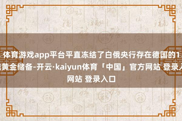 体育游戏app平台平直冻结了白俄央行存在德国的12吨黄金储备-开云·kaiyun体育「中国」官方网站 登录入口