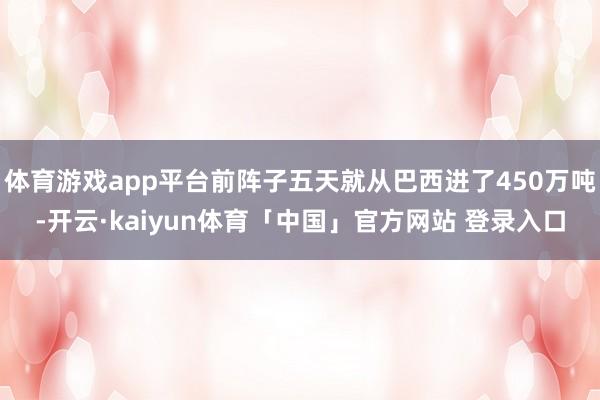 体育游戏app平台前阵子五天就从巴西进了450万吨-开云·kaiyun体育「中国」官方网站 登录入口