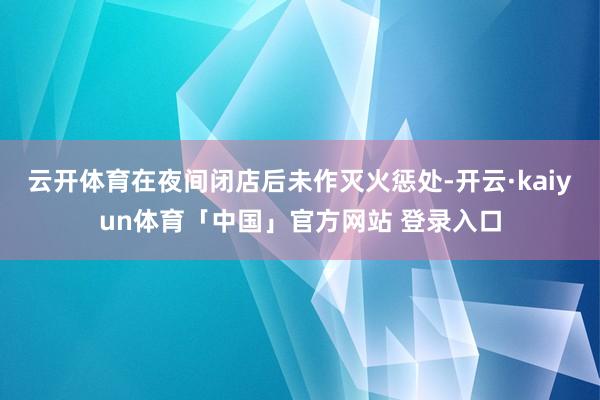 云开体育在夜间闭店后未作灭火惩处-开云·kaiyun体育「中国」官方网站 登录入口