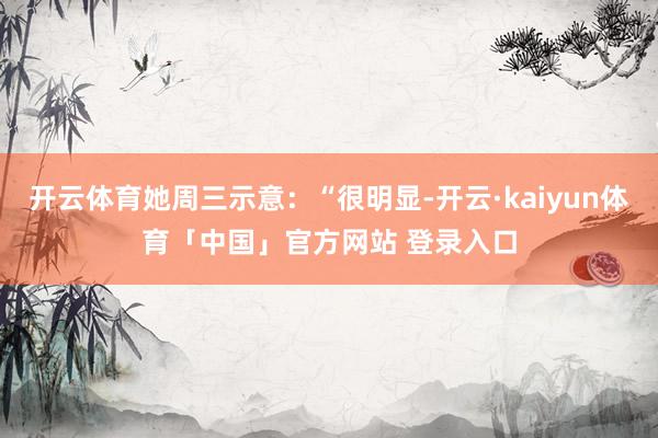 开云体育她周三示意：“很明显-开云·kaiyun体育「中国」官方网站 登录入口