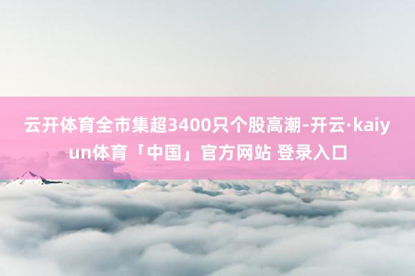 云开体育全市集超3400只个股高潮-开云·kaiyun体育「中国」官方网站 登录入口