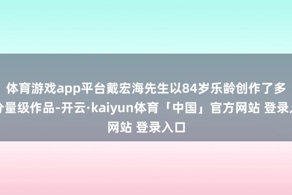 体育游戏app平台戴宏海先生以84岁乐龄创作了多幅分量级作品-开云·kaiyun体育「中国」官方网站 登录入口